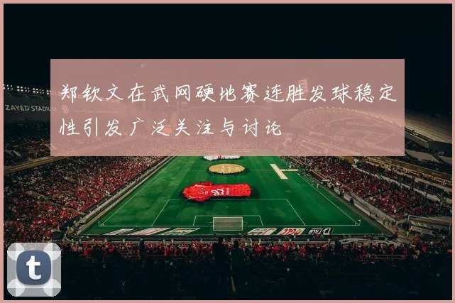 郑钦文在武网硬地赛连胜发球稳定性引发广泛关注与讨论