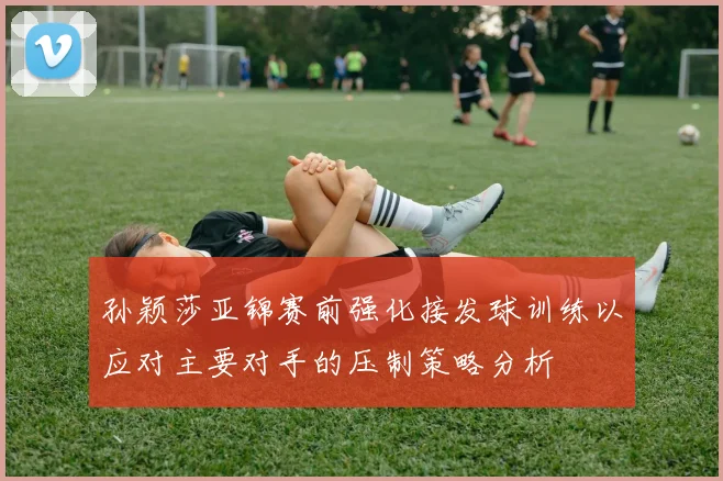 孙颖莎亚锦赛前强化接发球训练以应对主要对手的压制策略分析