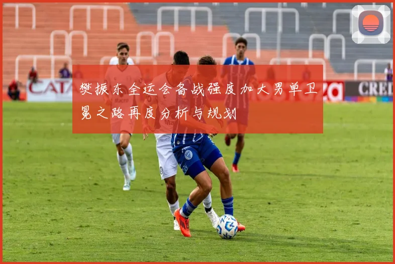樊振东全运会备战强度加大男单卫冕之路再度分析与规划