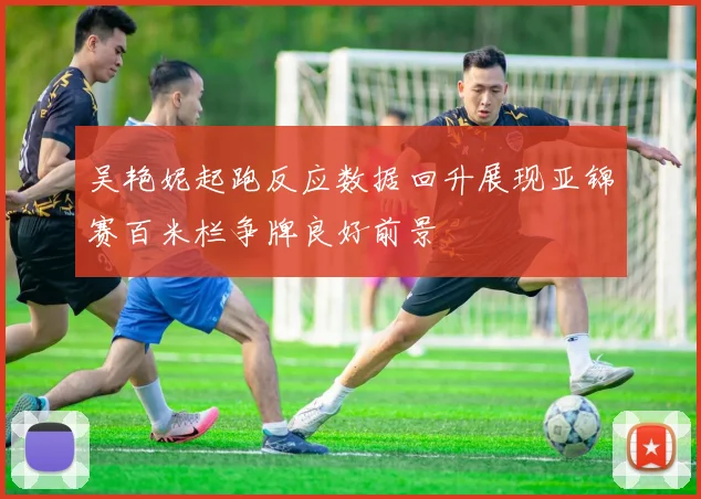 吴艳妮起跑反应数据回升展现亚锦赛百米栏争牌良好前景