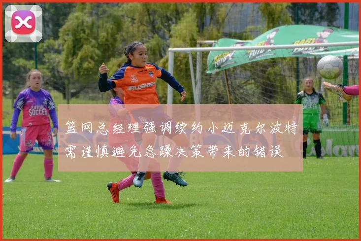篮网总经理强调续约小迈克尔波特需谨慎避免急躁决策带来的错误