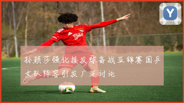 孙颖莎强化接发球备战亚锦赛国乒女队阵容引发广泛讨论
