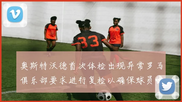 奥斯特沃德首次体检出现异常罗马俱乐部要求进行复检以确保球员健康