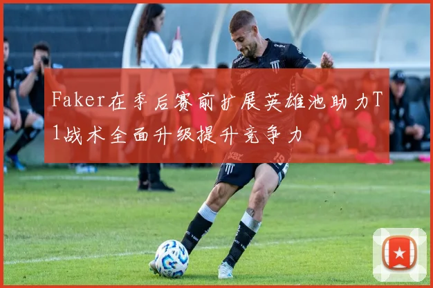 Faker在季后赛前扩展英雄池助力T1战术全面升级提升竞争力