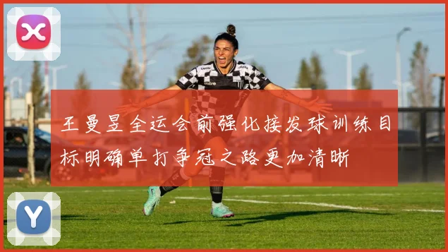 王曼昱全运会前强化接发球训练目标明确单打争冠之路更加清晰