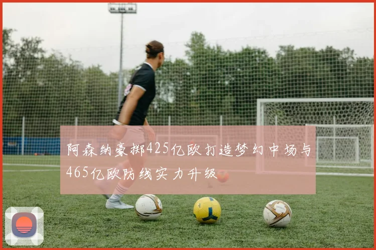 阿森纳豪掷425亿欧打造梦幻中场与465亿欧防线实力升级