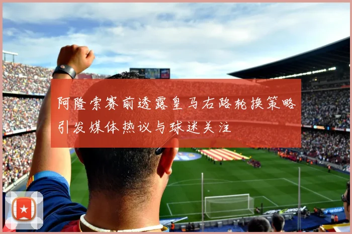 阿隆索赛前透露皇马右路轮换策略引发媒体热议与球迷关注